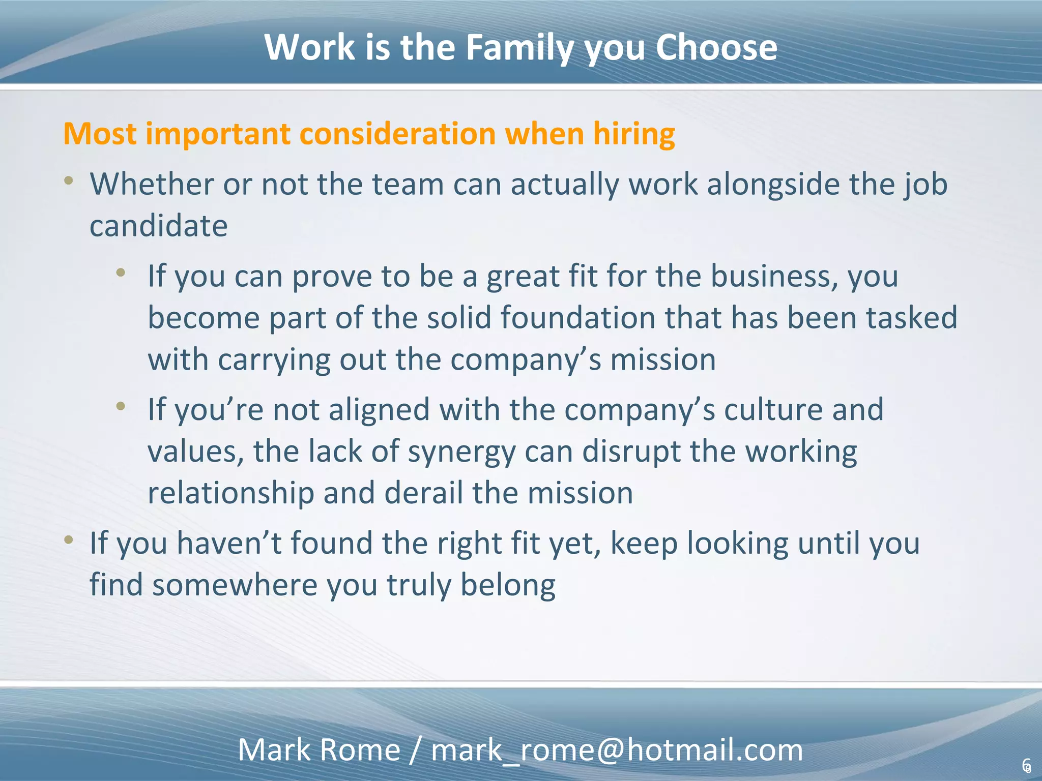 Mark Rome / mark_rome@hotmail.com 6
Work is the Family you Choose
6
Most important consideration when hiring
• Whether or not the team can actually work alongside the job
candidate
• If you can prove to be a great fit for the business, you
become part of the solid foundation that has been tasked
with carrying out the company’s mission
• If you’re not aligned with the company’s culture and
values, the lack of synergy can disrupt the working
relationship and derail the mission
• If you haven’t found the right fit yet, keep looking until you
find somewhere you truly belong
 