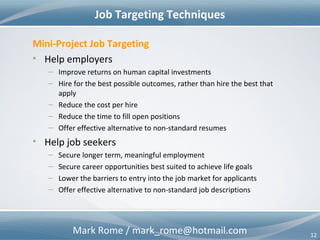 Mark Rome / mark_rome@hotmail.com 12
Opportunity in HR – Recruit & Retain
Job Candidates
Better Intelligence
– Skills (hard & soft)
– Qualifications
– Accomplishments
– Team-ability
– Past work environments
– Performance references
– Adaptability
– Flexibility
Corporate Culture
Better Insight
– Job assignments
– Project assignments
– Resource constraints
– Leadership style
– Bureaucratic / political
considerations
– Co-worker(s)
• Skills (hard & soft)
• Qualifications
• Team-ability
External ViewExternal View
Internal ViewInternal View
 