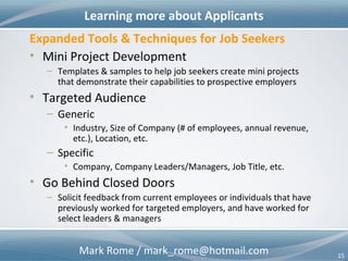 Mark Rome / mark_rome@hotmail.com 15
Job Targeting Techniques
Mini-Project Job Targeting
• Help employers
– Improve returns on human capital investments
– Hire for the best possible outcomes, rather than hire the best that
apply
– Reduce the cost per hire
– Reduce the time to fill open positions
– Offer effective alternative to non-standard resumes
• Help job seekers
– Secure longer term, meaningful employment
– Secure career opportunities best suited to achieve life goals
– Lower the barriers to entry into the job market for applicants
– Offer effective alternative to non-standard job descriptions
 