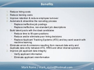 Mark Rome / mark_rome@hotmail.com 19
Benefits
1. Reduce hiring costs
2. Reduce training costs
3. Improve retention & reduce employee turnover
4. Automate & streamline the recruiting process
• Replace ineffective job postings
• Replace ineffective, non-standard job descriptions
1. Build talent pools with the ideal candidates
• Reduce time to fill open positions
• Reduce and/or eliminate poor hiring decisions
• Replace Applicant Tracking Systems (ATS) and key word search with
machine learning
1. Eliminate errors & omissions resulting from manual data entry and
duplicate data entry between ATS, HRIS and other internal systems
2. Improve job applicant data integrity
• Verify applicant information
• Eliminate applicant misinformation
 