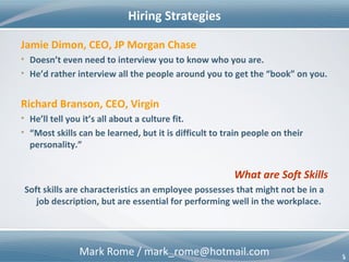 Mark Rome / mark_rome@hotmail.com 5
Hiring Strategies
5
Jamie Dimon, CEO, JP Morgan Chase
• Doesn’t even need to interview you to know who you are.
• He’d rather interview all the people around you to get the “book” on you.
Richard Branson, CEO, Virgin
• He’ll tell you it’s all about a culture fit.
• “Most skills can be learned, but it is difficult to train people on their
personality.”
What are Soft Skills
Soft skills are characteristics an employee possesses that might not be in a
job description, but are essential for performing well in the workplace.
 