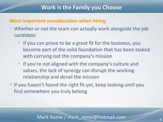 Mark Rome / mark_rome@hotmail.com 6
Work is the Family you Choose
6
Most important consideration when hiring
• Whether or not the team can actually work alongside the job
candidate
• If you can prove to be a great fit for the business, you
become part of the solid foundation that has been tasked
with carrying out the company’s mission
• If you’re not aligned with the company’s culture and
values, the lack of synergy can disrupt the working
relationship and derail the mission
• If you haven’t found the right fit yet, keep looking until you
find somewhere you truly belong
 