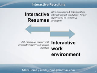 Mark Rome / mark_rome@hotmail.com 7
Interactive Recruiting
Interactive
Resumes
Job candidates interact with
prospective supervisors & team
members
Hiring managers & team members
interact with job candidates’ former
supervisors, co-workers &
colleagues
Interactive
Team & Work
Environment
 