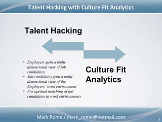 Mark Rome / mark_rome@hotmail.com 8
Talent Hacking with Culture Fit Analytics
Talent Hacking
• Employers gain a multi-
dimensional view of job
candidates
• Job candidates gain a multi-
dimensional view of the
Employers’ work environment
• For optimal matching of job
candidates to work environments
Culture Fit
Analytics
 