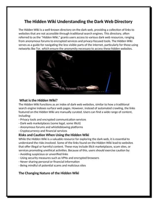 The Hidden Wiki Understanding the Dark Web Directory
The Hidden Wiki is a well-known directory on the dark web, providing a collection of links to
websites that are not accessible through traditional search engines. This directory, often
referred to as the "Hidden Wiki," grants users access to various dark web resources, ranging
from anonymous forums to encrypted services and privacy-focused tools. The Hidden Wiki
serves as a guide for navigating the less visible parts of the internet, particularly for those using
networks like Tor, which ensure the anonymity necessary to access these hidden websites.
What is the Hidden Wiki?
The Hidden Wiki functions as an index of dark web websites, similar to how a traditional
search engine indexes surface web pages. However, instead of automated crawling, the links
featured on the Hidden Wiki are manually curated. Users can find a wide range of content,
including:
- Privacy tools and encrypted communication services
- Dark web marketplaces (some legal, some illicit)
- Anonymous forums and whistleblowing platforms
- Cryptocurrency and financial services
Risks and Caution When Using the Hidden Wiki
While the Hidden Wiki is a valuable resource for exploring the dark web, it is essential to
understand the risks involved. Some of the links found on the Hidden Wiki lead to websites
that offer illegal or harmful content. These may include illicit marketplaces, scam sites, or
services promoting unethical activities. Because of this, users should exercise caution by:
- Avoiding suspicious or unverified links
- Using security measures such as VPNs and encrypted browsers
- Never sharing personal or financial information
- Being mindful of potential scams and malicious sites
The Changing Nature of the Hidden Wiki
 