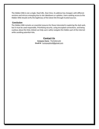 The Hidden Wiki is not a single, fixed URL. Over time, its address has changed, with different
versions and mirrors emerging due to site takedowns or updates. Users seeking access to the
Hidden Wiki should verify the legitimacy of the latest link through trusted sources.
Conclusion
The Hidden Wiki remains an essential resource for those interested in exploring the dark web,
but it must be used responsibly. Prioritizing security, using encrypted connections, and being
cautious about the links clicked can help users safely navigate this hidden part of the internet
while avoiding potential risks.
Contact Us
Company Name : Thehiddenwiki
Email Id : humpsoptics9@gmail.com
 