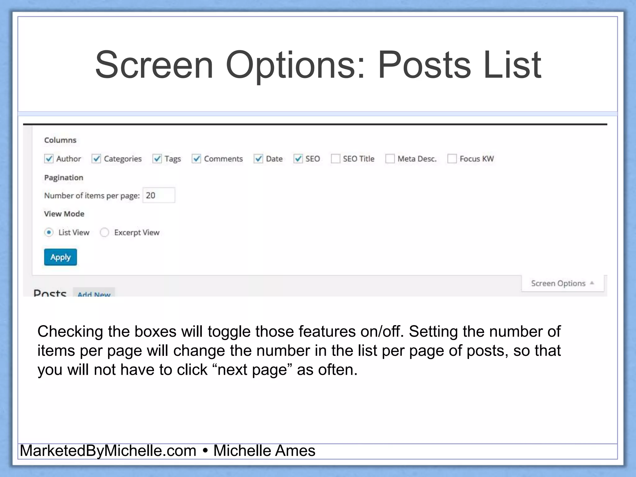 Screen Options: Posts List
MarketedByMichelle.com  Michelle Ames
Checking the boxes will toggle those features on/off. Setting the number of
items per page will change the number in the list per page of posts, so that
you will not have to click “next page” as often.
 