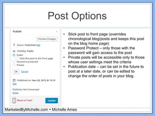Post Options
MarketedByMichelle.com  Michelle Ames
• Stick post to front page (overrides
chronological blog/posts and keeps this post
on the blog home page)
• Password Protect – only those with the
password will gain access to the post
• Private posts will be accessible only to those
whose user settings meet the criteria
• Publication date – can be set in the future to
post at a later date, or can be edited to
change the order of posts in your blog.
 