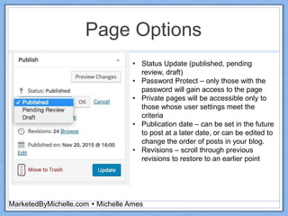 Page Options
MarketedByMichelle.com  Michelle Ames
• Status Update (published, pending
review, draft)
• Password Protect – only those with the
password will gain access to the page
• Private pages will be accessible only to
those whose user settings meet the
criteria
• Publication date – can be set in the future
to post at a later date, or can be edited to
change the order of posts in your blog.
• Revisions – scroll through previous
revisions to restore to an earlier point
 