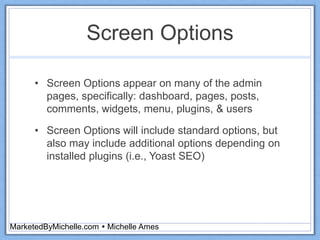 Screen Options
• Screen Options appear on many of the admin
pages, specifically: dashboard, pages, posts,
comments, widgets, menu, plugins, & users
• Screen Options will include standard options, but
also may include additional options depending on
installed plugins (i.e., Yoast SEO)
MarketedByMichelle.com  Michelle Ames
 