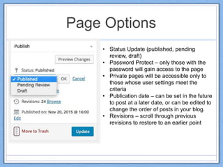 Page Options
• Status Update (published, pending
review, draft)
• Password Protect – only those with the
password will gain access to the page
• Private pages will be accessible only to
those whose user settings meet the
criteria
• Publication date – can be set in the future
to post at a later date, or can be edited to
change the order of posts in your blog.
• Revisions – scroll through previous
revisions to restore to an earlier point
 