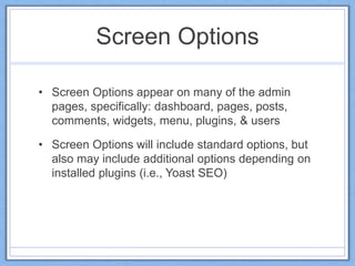 Screen Options
• Screen Options appear on many of the admin
pages, specifically: dashboard, pages, posts,
comments, widgets, menu, plugins, & users
• Screen Options will include standard options, but
also may include additional options depending on
installed plugins (i.e., Yoast SEO)
 