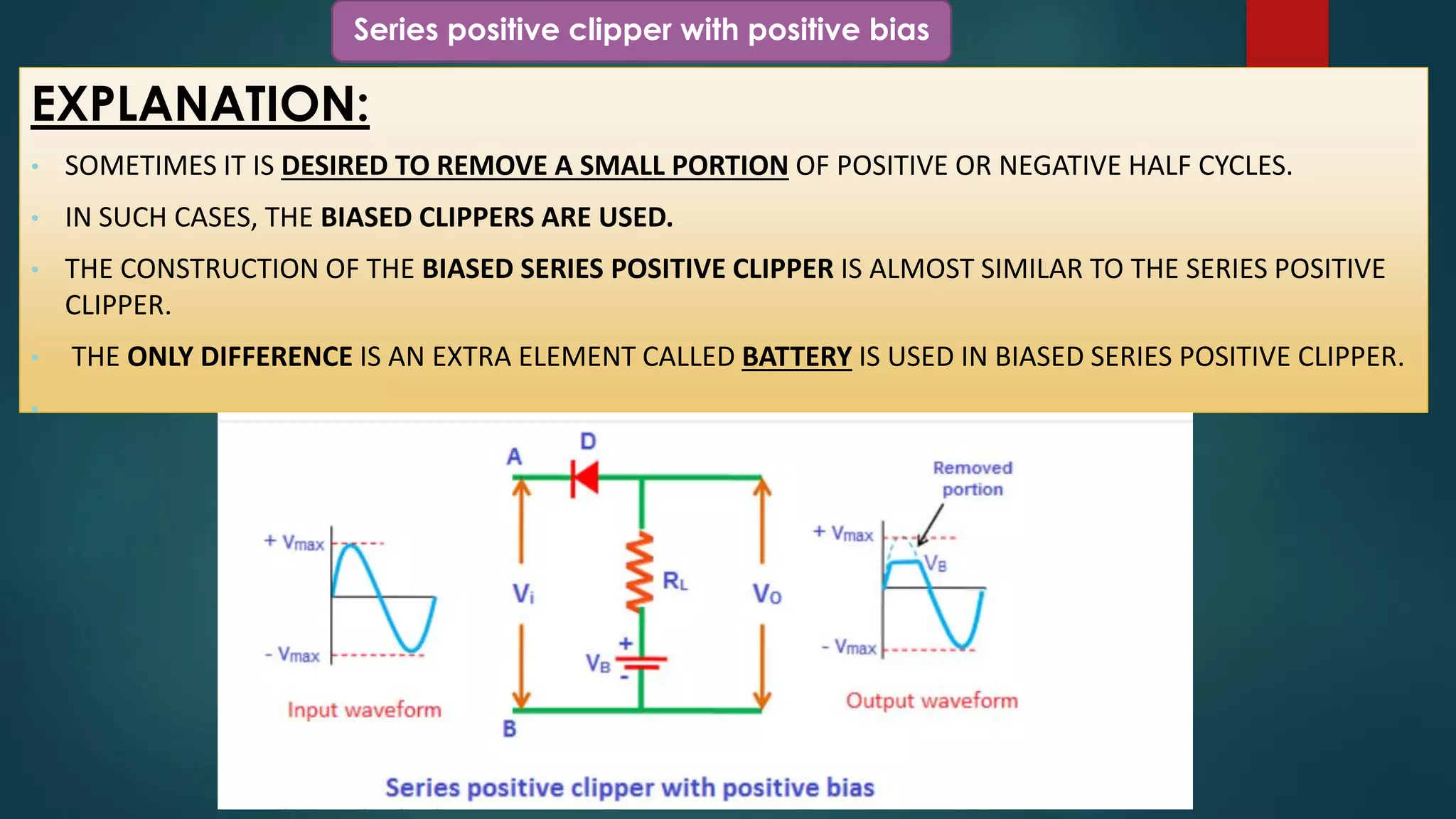 Series positive clipper with positive bias
EXPLANATION:
• SOMETIMES IT IS DESIRED TO REMOVE A SMALL PORTION OF POSITIVE OR NEGATIVE HALF CYCLES.
• IN SUCH CASES, THE BIASED CLIPPERS ARE USED.
• THE CONSTRUCTION OF THE BIASED SERIES POSITIVE CLIPPER IS ALMOST SIMILAR TO THE SERIES POSITIVE
CLIPPER.
• THE ONLY DIFFERENCE IS AN EXTRA ELEMENT CALLED BATTERY IS USED IN BIASED SERIES POSITIVE CLIPPER.
•
 