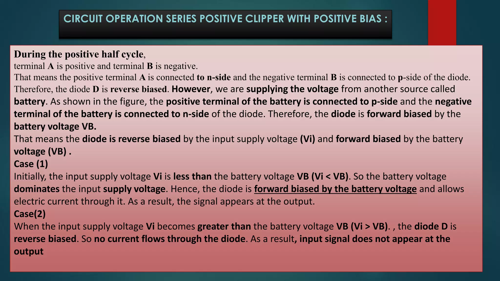During the positive half cycle,
terminal A is positive and terminal B is negative.
That means the positive terminal A is connected to n-side and the negative terminal B is connected to p-side of the diode.
Therefore, the diode D is reverse biased. However, we are supplying the voltage from another source called
battery. As shown in the figure, the positive terminal of the battery is connected to p-side and the negative
terminal of the battery is connected to n-side of the diode. Therefore, the diode is forward biased by the
battery voltage VB.
That means the diode is reverse biased by the input supply voltage (Vi) and forward biased by the battery
voltage (VB) .
Case (1)
Initially, the input supply voltage Vi is less than the battery voltage VB (Vi < VB). So the battery voltage
dominates the input supply voltage. Hence, the diode is forward biased by the battery voltage and allows
electric current through it. As a result, the signal appears at the output.
Case(2)
When the input supply voltage Vi becomes greater than the battery voltage VB (Vi > VB). , the diode D is
reverse biased. So no current flows through the diode. As a result, input signal does not appear at the
output
CIRCUIT OPERATION SERIES POSITIVE CLIPPER WITH POSITIVE BIAS :
 
