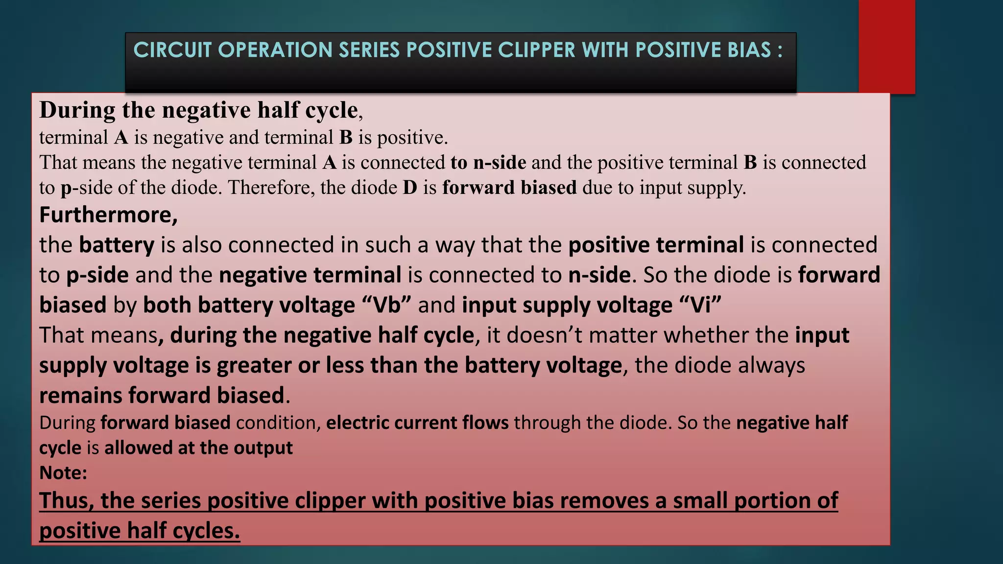 During the negative half cycle,
terminal A is negative and terminal B is positive.
That means the negative terminal A is connected to n-side and the positive terminal B is connected
to p-side of the diode. Therefore, the diode D is forward biased due to input supply.
Furthermore,
the battery is also connected in such a way that the positive terminal is connected
to p-side and the negative terminal is connected to n-side. So the diode is forward
biased by both battery voltage “Vb” and input supply voltage “Vi”
That means, during the negative half cycle, it doesn’t matter whether the input
supply voltage is greater or less than the battery voltage, the diode always
remains forward biased.
During forward biased condition, electric current flows through the diode. So the negative half
cycle is allowed at the output
Note:
Thus, the series positive clipper with positive bias removes a small portion of
positive half cycles.
CIRCUIT OPERATION SERIES POSITIVE CLIPPER WITH POSITIVE BIAS :
 