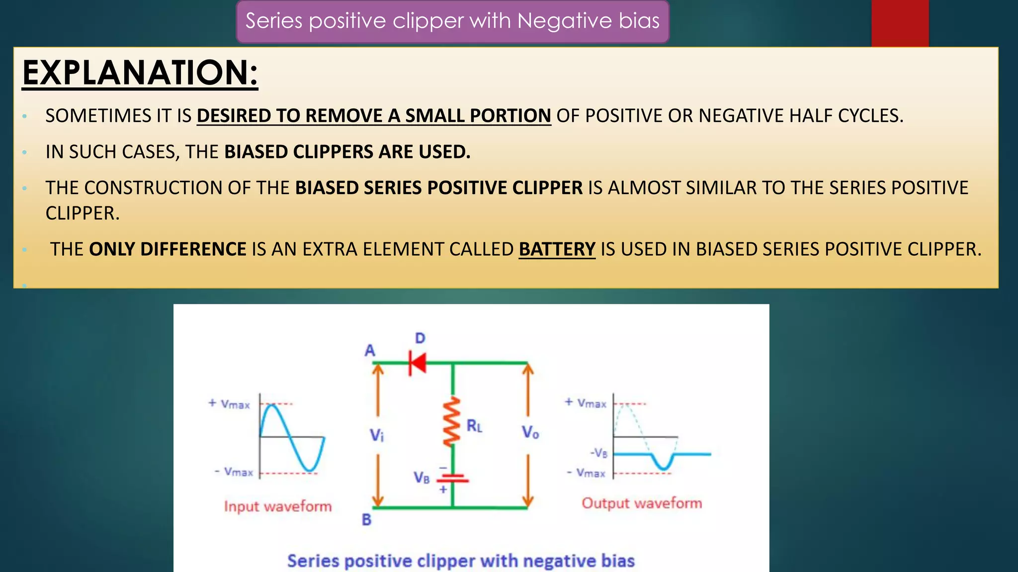 Series positive clipper with Negative bias
EXPLANATION:
• SOMETIMES IT IS DESIRED TO REMOVE A SMALL PORTION OF POSITIVE OR NEGATIVE HALF CYCLES.
• IN SUCH CASES, THE BIASED CLIPPERS ARE USED.
• THE CONSTRUCTION OF THE BIASED SERIES POSITIVE CLIPPER IS ALMOST SIMILAR TO THE SERIES POSITIVE
CLIPPER.
• THE ONLY DIFFERENCE IS AN EXTRA ELEMENT CALLED BATTERY IS USED IN BIASED SERIES POSITIVE CLIPPER.
•
 
