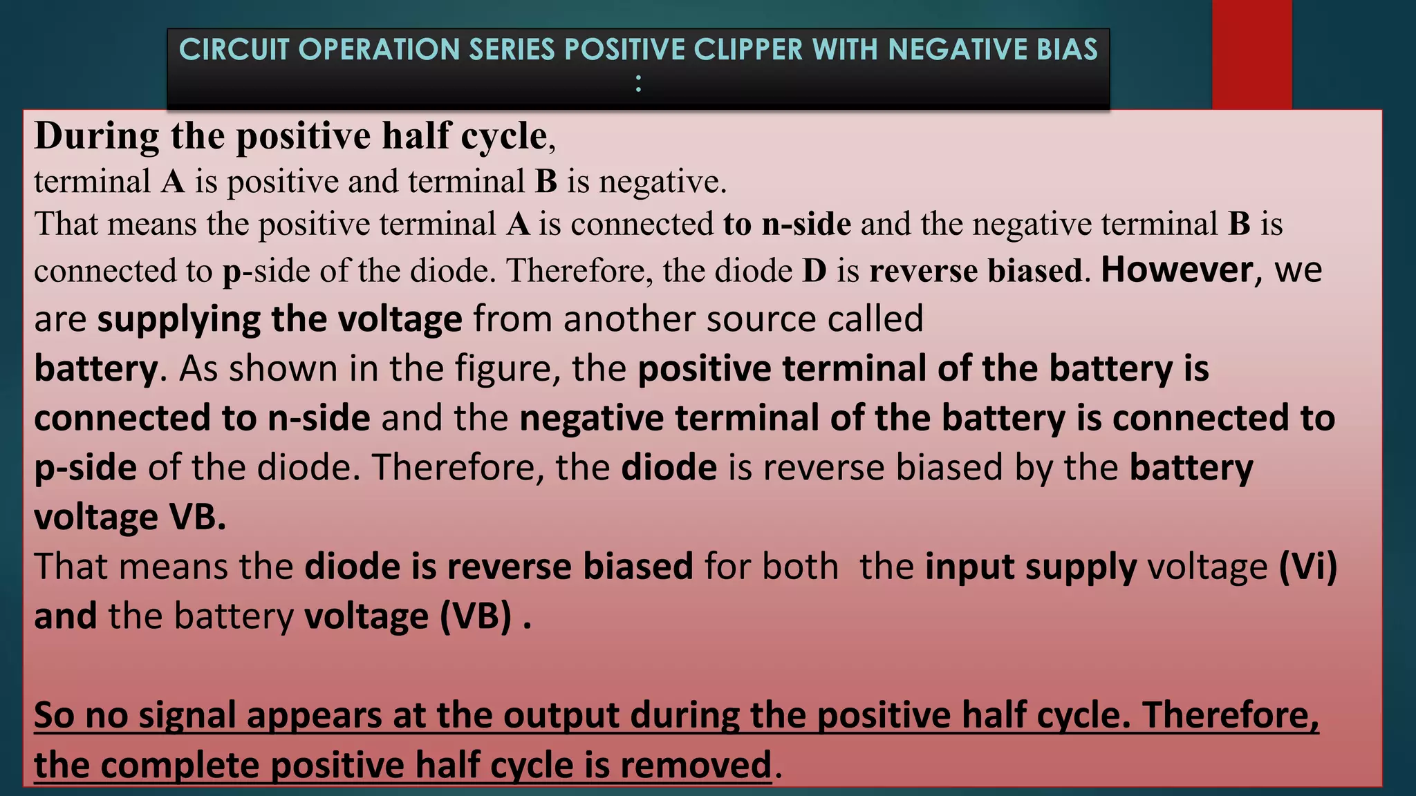 During the positive half cycle,
terminal A is positive and terminal B is negative.
That means the positive terminal A is connected to n-side and the negative terminal B is
connected to p-side of the diode. Therefore, the diode D is reverse biased. However, we
are supplying the voltage from another source called
battery. As shown in the figure, the positive terminal of the battery is
connected to n-side and the negative terminal of the battery is connected to
p-side of the diode. Therefore, the diode is reverse biased by the battery
voltage VB.
That means the diode is reverse biased for both the input supply voltage (Vi)
and the battery voltage (VB) .
So no signal appears at the output during the positive half cycle. Therefore,
the complete positive half cycle is removed.
CIRCUIT OPERATION SERIES POSITIVE CLIPPER WITH NEGATIVE BIAS
:
 