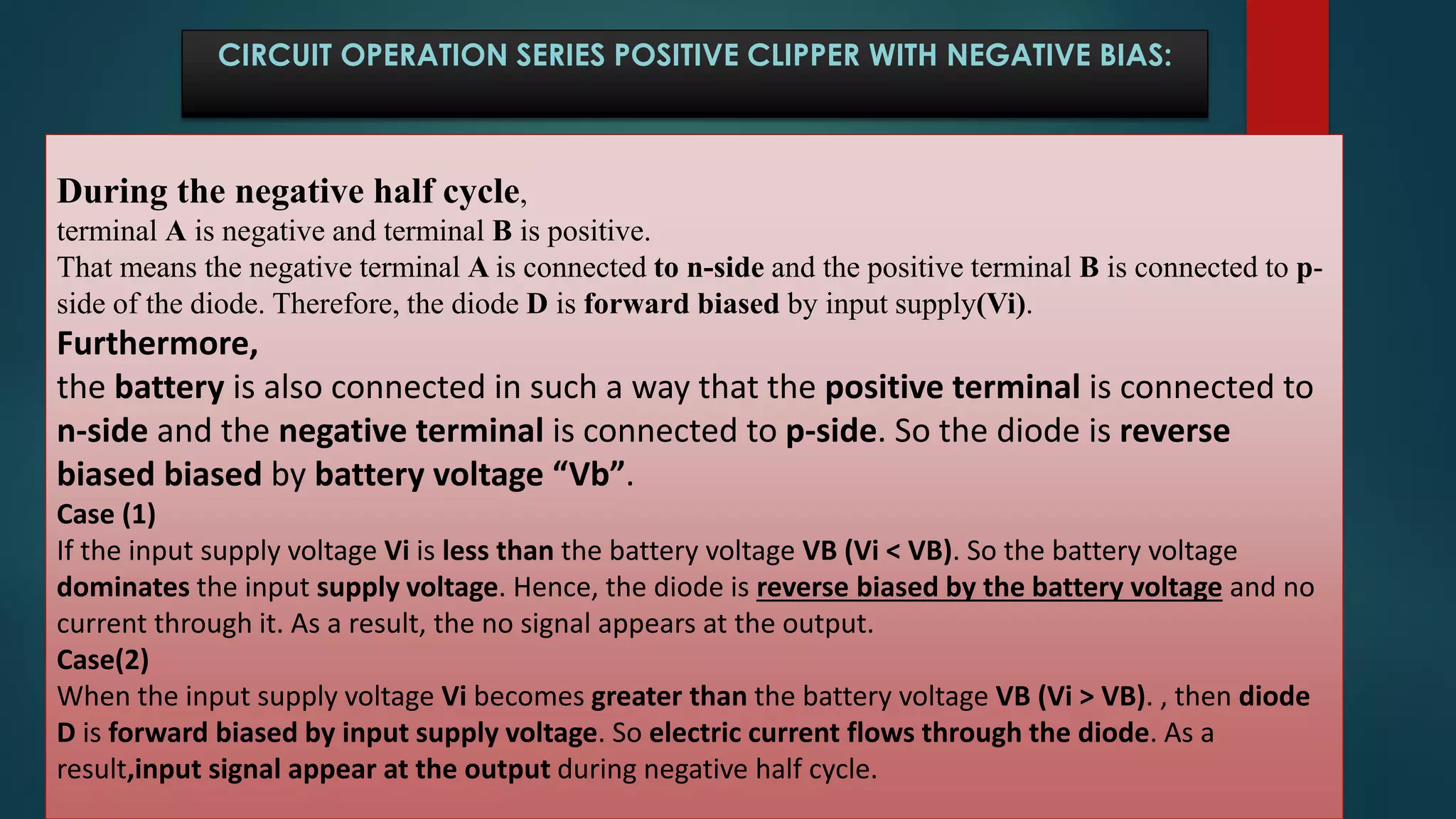 During the negative half cycle,
terminal A is negative and terminal B is positive.
That means the negative terminal A is connected to n-side and the positive terminal B is connected to p-
side of the diode. Therefore, the diode D is forward biased by input supply(Vi).
Furthermore,
the battery is also connected in such a way that the positive terminal is connected to
n-side and the negative terminal is connected to p-side. So the diode is reverse
biased biased by battery voltage “Vb”.
Case (1)
If the input supply voltage Vi is less than the battery voltage VB (Vi < VB). So the battery voltage
dominates the input supply voltage. Hence, the diode is reverse biased by the battery voltage and no
current through it. As a result, the no signal appears at the output.
Case(2)
When the input supply voltage Vi becomes greater than the battery voltage VB (Vi > VB). , then diode
D is forward biased by input supply voltage. So electric current flows through the diode. As a
result,input signal appear at the output during negative half cycle.
CIRCUIT OPERATION SERIES POSITIVE CLIPPER WITH NEGATIVE BIAS:
 