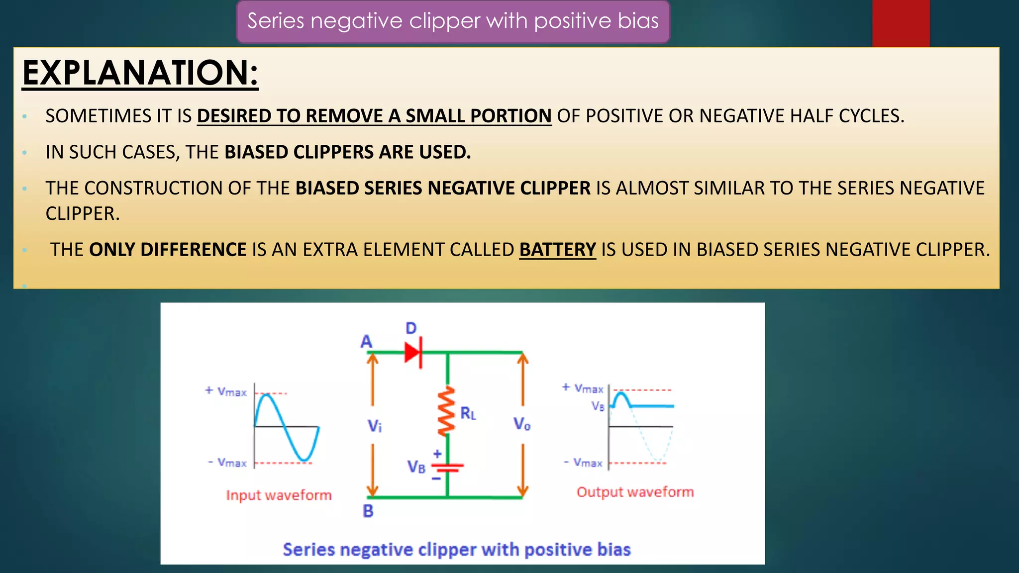 Series negative clipper with positive bias
EXPLANATION:
• SOMETIMES IT IS DESIRED TO REMOVE A SMALL PORTION OF POSITIVE OR NEGATIVE HALF CYCLES.
• IN SUCH CASES, THE BIASED CLIPPERS ARE USED.
• THE CONSTRUCTION OF THE BIASED SERIES NEGATIVE CLIPPER IS ALMOST SIMILAR TO THE SERIES NEGATIVE
CLIPPER.
• THE ONLY DIFFERENCE IS AN EXTRA ELEMENT CALLED BATTERY IS USED IN BIASED SERIES NEGATIVE CLIPPER.
•
 