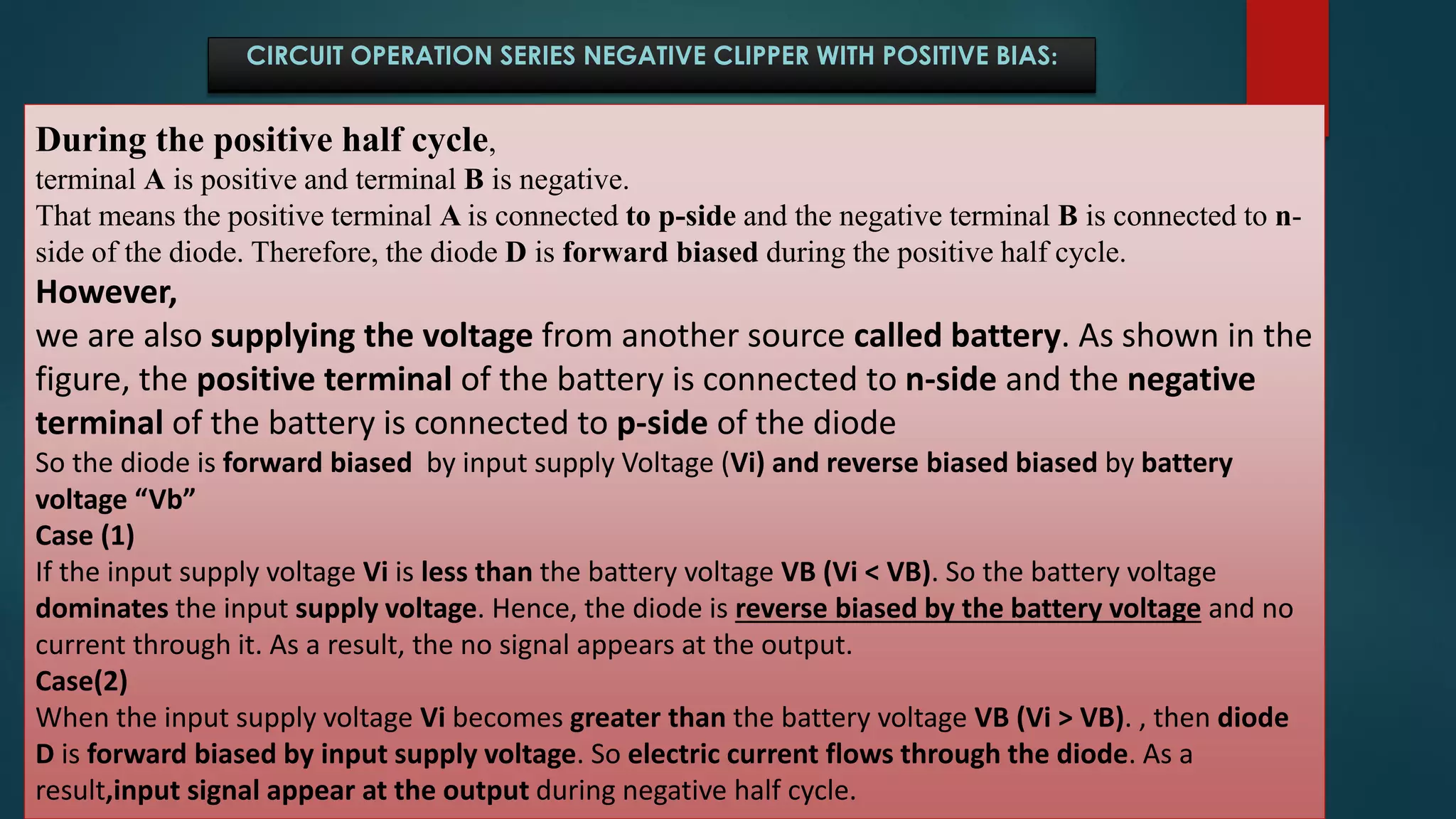 CIRCUIT OPERATION SERIES NEGATIVE CLIPPER WITH POSITIVE BIAS:
During the positive half cycle,
terminal A is positive and terminal B is negative.
That means the positive terminal A is connected to p-side and the negative terminal B is connected to n-
side of the diode. Therefore, the diode D is forward biased during the positive half cycle.
However,
we are also supplying the voltage from another source called battery. As shown in the
figure, the positive terminal of the battery is connected to n-side and the negative
terminal of the battery is connected to p-side of the diode
So the diode is forward biased by input supply Voltage (Vi) and reverse biased biased by battery
voltage “Vb”
Case (1)
If the input supply voltage Vi is less than the battery voltage VB (Vi < VB). So the battery voltage
dominates the input supply voltage. Hence, the diode is reverse biased by the battery voltage and no
current through it. As a result, the no signal appears at the output.
Case(2)
When the input supply voltage Vi becomes greater than the battery voltage VB (Vi > VB). , then diode
D is forward biased by input supply voltage. So electric current flows through the diode. As a
result,input signal appear at the output during negative half cycle.
 