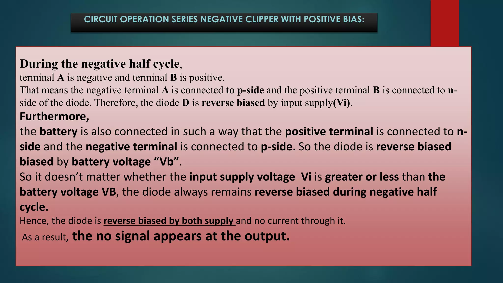 CIRCUIT OPERATION SERIES NEGATIVE CLIPPER WITH POSITIVE BIAS:
During the negative half cycle,
terminal A is negative and terminal B is positive.
That means the negative terminal A is connected to p-side and the positive terminal B is connected to n-
side of the diode. Therefore, the diode D is reverse biased by input supply(Vi).
Furthermore,
the battery is also connected in such a way that the positive terminal is connected to n-
side and the negative terminal is connected to p-side. So the diode is reverse biased
biased by battery voltage “Vb”.
So it doesn’t matter whether the input supply voltage Vi is greater or less than the
battery voltage VB, the diode always remains reverse biased during negative half
cycle.
Hence, the diode is reverse biased by both supply and no current through it.
As a result, the no signal appears at the output.
 