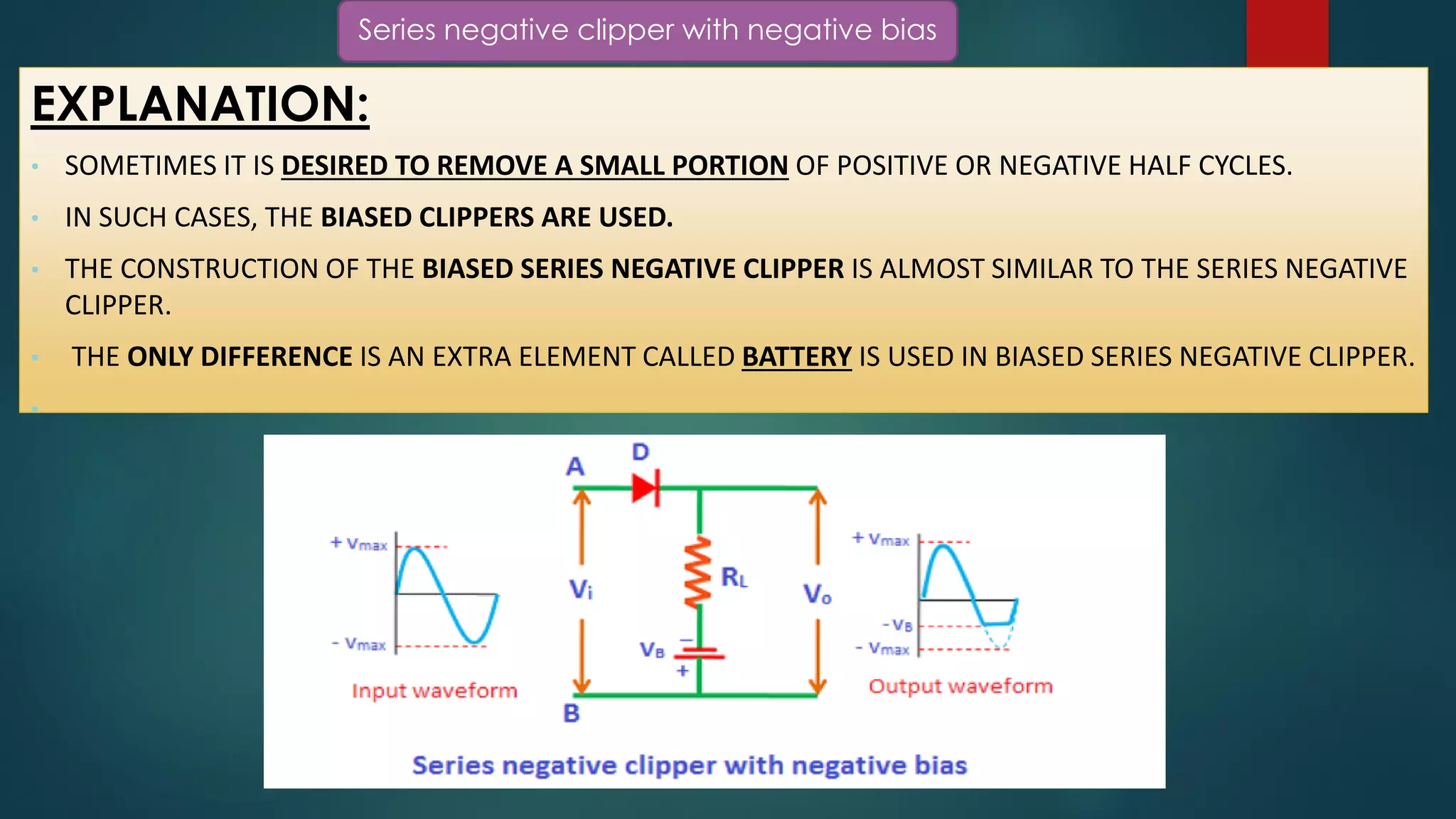 Series negative clipper with negative bias
EXPLANATION:
• SOMETIMES IT IS DESIRED TO REMOVE A SMALL PORTION OF POSITIVE OR NEGATIVE HALF CYCLES.
• IN SUCH CASES, THE BIASED CLIPPERS ARE USED.
• THE CONSTRUCTION OF THE BIASED SERIES NEGATIVE CLIPPER IS ALMOST SIMILAR TO THE SERIES NEGATIVE
CLIPPER.
• THE ONLY DIFFERENCE IS AN EXTRA ELEMENT CALLED BATTERY IS USED IN BIASED SERIES NEGATIVE CLIPPER.
•
 