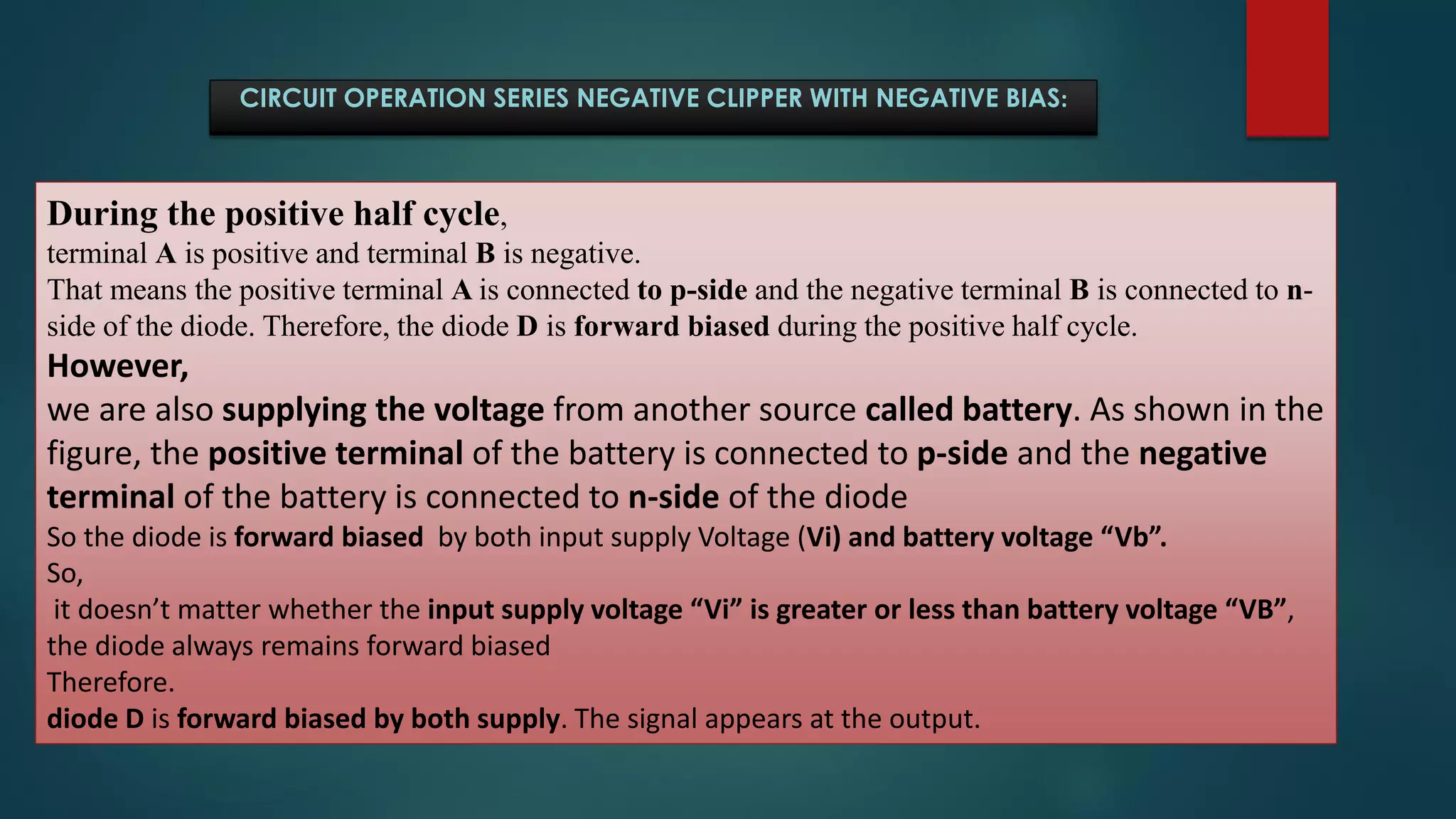 CIRCUIT OPERATION SERIES NEGATIVE CLIPPER WITH NEGATIVE BIAS:
During the positive half cycle,
terminal A is positive and terminal B is negative.
That means the positive terminal A is connected to p-side and the negative terminal B is connected to n-
side of the diode. Therefore, the diode D is forward biased during the positive half cycle.
However,
we are also supplying the voltage from another source called battery. As shown in the
figure, the positive terminal of the battery is connected to p-side and the negative
terminal of the battery is connected to n-side of the diode
So the diode is forward biased by both input supply Voltage (Vi) and battery voltage “Vb”.
So,
it doesn’t matter whether the input supply voltage “Vi” is greater or less than battery voltage “VB”,
the diode always remains forward biased
Therefore.
diode D is forward biased by both supply. The signal appears at the output.
 