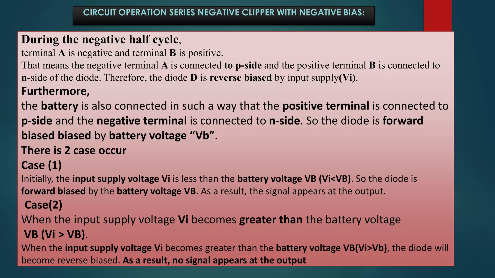 CIRCUIT OPERATION SERIES NEGATIVE CLIPPER WITH NEGATIVE BIAS:
During the negative half cycle,
terminal A is negative and terminal B is positive.
That means the negative terminal A is connected to p-side and the positive terminal B is connected to
n-side of the diode. Therefore, the diode D is reverse biased by input supply(Vi).
Furthermore,
the battery is also connected in such a way that the positive terminal is connected to
p-side and the negative terminal is connected to n-side. So the diode is forward
biased biased by battery voltage “Vb”.
There is 2 case occur
Case (1)
Initially, the input supply voltage Vi is less than the battery voltage VB (Vi<VB). So the diode is
forward biased by the battery voltage VB. As a result, the signal appears at the output.
Case(2)
When the input supply voltage Vi becomes greater than the battery voltage
VB (Vi > VB).
When the input supply voltage Vi becomes greater than the battery voltage VB(Vi>Vb), the diode will
become reverse biased. As a result, no signal appears at the output
 