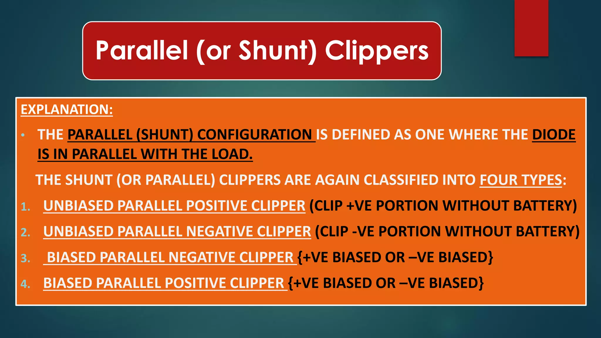 Parallel (or Shunt) Clippers
EXPLANATION:
• THE PARALLEL (SHUNT) CONFIGURATION IS DEFINED AS ONE WHERE THE DIODE
IS IN PARALLEL WITH THE LOAD.
THE SHUNT (OR PARALLEL) CLIPPERS ARE AGAIN CLASSIFIED INTO FOUR TYPES:
1. UNBIASED PARALLEL POSITIVE CLIPPER (CLIP +VE PORTION WITHOUT BATTERY)
2. UNBIASED PARALLEL NEGATIVE CLIPPER (CLIP -VE PORTION WITHOUT BATTERY)
3. BIASED PARALLEL NEGATIVE CLIPPER {+VE BIASED OR –VE BIASED}
4. BIASED PARALLEL POSITIVE CLIPPER {+VE BIASED OR –VE BIASED}
 