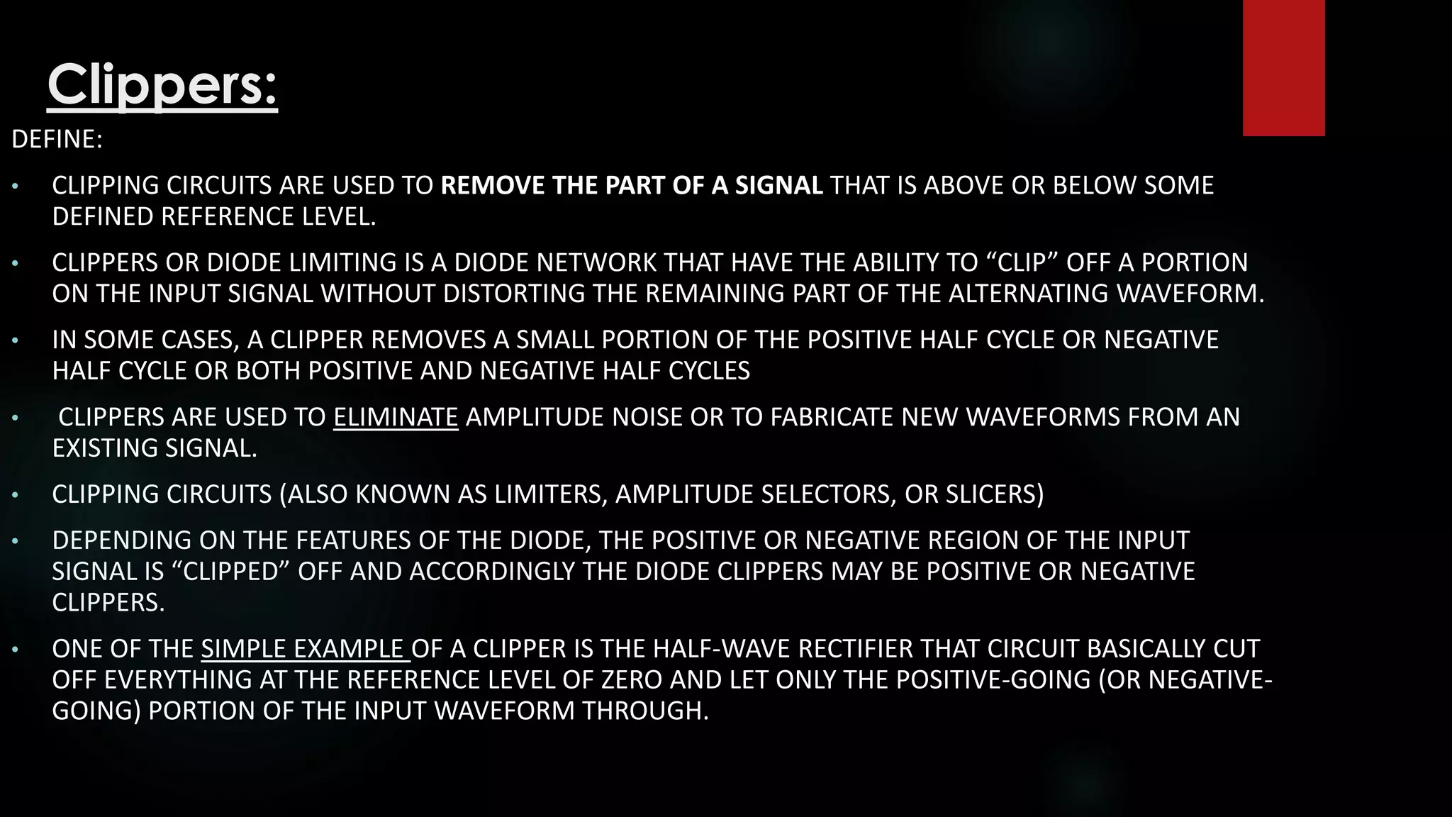 Clippers:
DEFINE:
• CLIPPING CIRCUITS ARE USED TO REMOVE THE PART OF A SIGNAL THAT IS ABOVE OR BELOW SOME
DEFINED REFERENCE LEVEL.
• CLIPPERS OR DIODE LIMITING IS A DIODE NETWORK THAT HAVE THE ABILITY TO “CLIP” OFF A PORTION
ON THE INPUT SIGNAL WITHOUT DISTORTING THE REMAINING PART OF THE ALTERNATING WAVEFORM.
• IN SOME CASES, A CLIPPER REMOVES A SMALL PORTION OF THE POSITIVE HALF CYCLE OR NEGATIVE
HALF CYCLE OR BOTH POSITIVE AND NEGATIVE HALF CYCLES
• CLIPPERS ARE USED TO ELIMINATE AMPLITUDE NOISE OR TO FABRICATE NEW WAVEFORMS FROM AN
EXISTING SIGNAL.
• CLIPPING CIRCUITS (ALSO KNOWN AS LIMITERS, AMPLITUDE SELECTORS, OR SLICERS)
• DEPENDING ON THE FEATURES OF THE DIODE, THE POSITIVE OR NEGATIVE REGION OF THE INPUT
SIGNAL IS “CLIPPED” OFF AND ACCORDINGLY THE DIODE CLIPPERS MAY BE POSITIVE OR NEGATIVE
CLIPPERS.
• ONE OF THE SIMPLE EXAMPLE OF A CLIPPER IS THE HALF-WAVE RECTIFIER THAT CIRCUIT BASICALLY CUT
OFF EVERYTHING AT THE REFERENCE LEVEL OF ZERO AND LET ONLY THE POSITIVE-GOING (OR NEGATIVE-
GOING) PORTION OF THE INPUT WAVEFORM THROUGH.
 