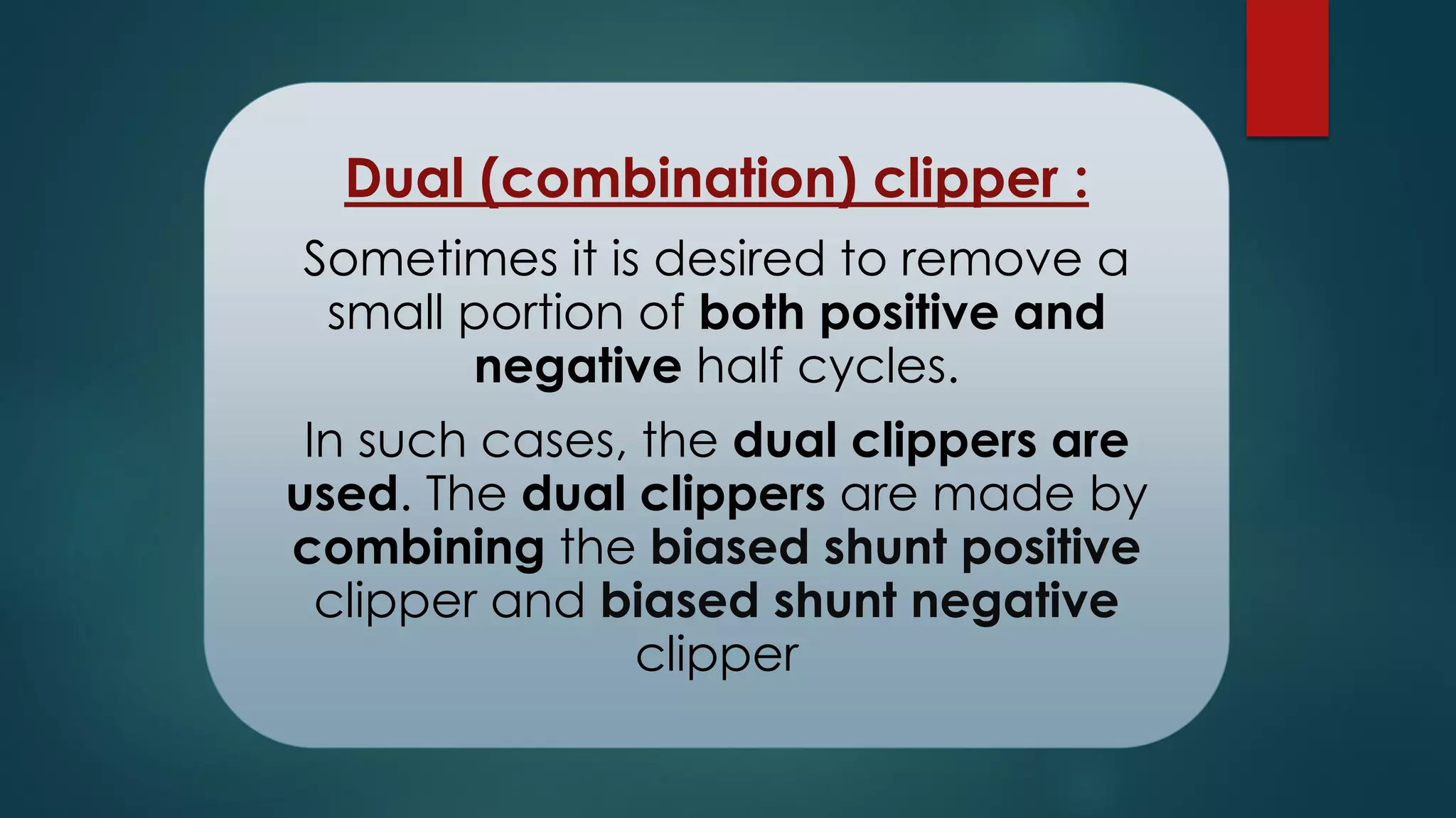 Dual (combination) clipper :
Sometimes it is desired to remove a
small portion of both positive and
negative half cycles.
In such cases, the dual clippers are
used. The dual clippers are made by
combining the biased shunt positive
clipper and biased shunt negative
clipper
 