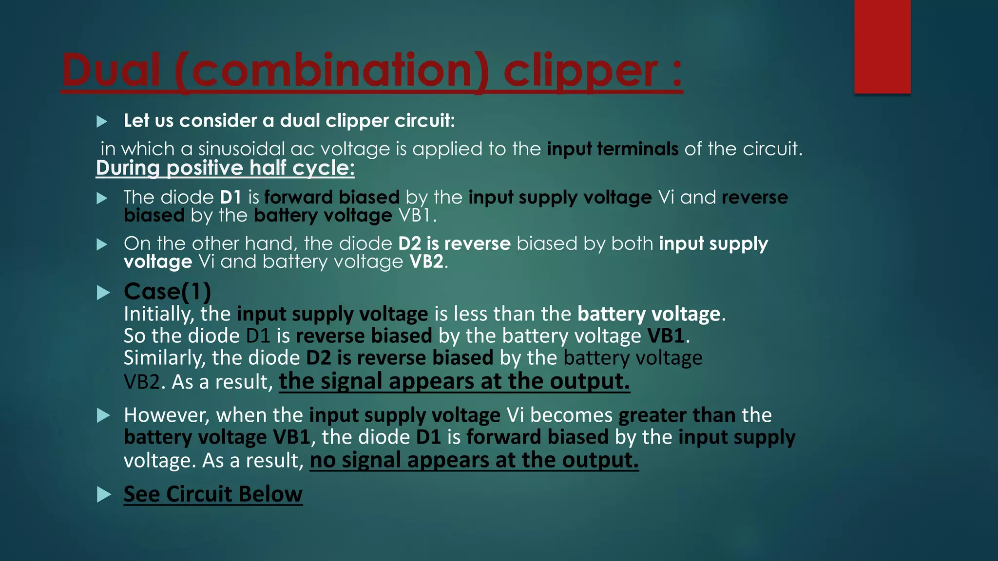 Dual (combination) clipper :
 Let us consider a dual clipper circuit:
in which a sinusoidal ac voltage is applied to the input terminals of the circuit.
During positive half cycle:
 The diode D1 is forward biased by the input supply voltage Vi and reverse
biased by the battery voltage VB1.
 On the other hand, the diode D2 is reverse biased by both input supply
voltage Vi and battery voltage VB2.
 Case(1)
Initially, the input supply voltage is less than the battery voltage.
So the diode D1 is reverse biased by the battery voltage VB1.
Similarly, the diode D2 is reverse biased by the battery voltage
VB2. As a result, the signal appears at the output.
 However, when the input supply voltage Vi becomes greater than the
battery voltage VB1, the diode D1 is forward biased by the input supply
voltage. As a result, no signal appears at the output.
 See Circuit Below
 