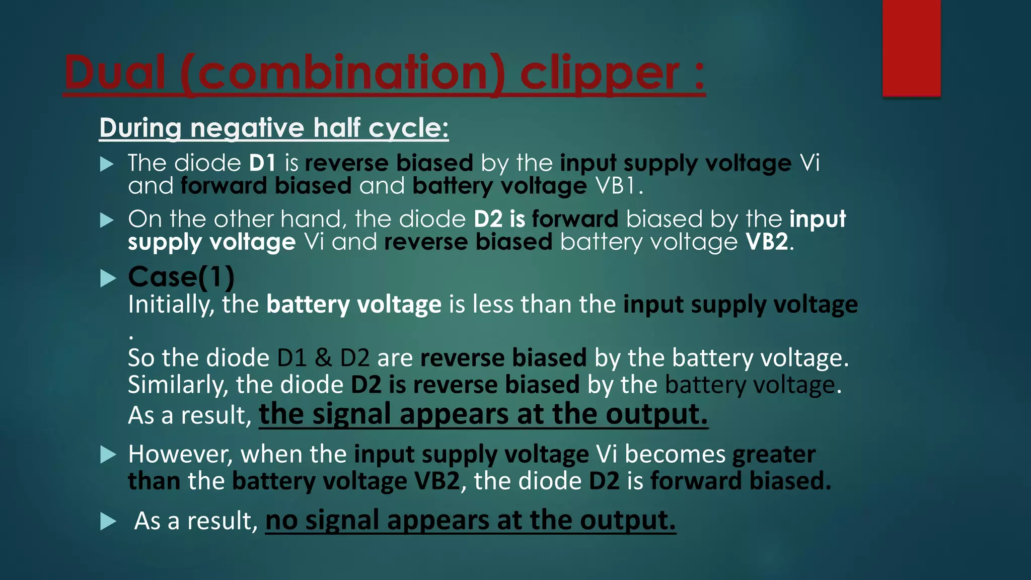 Dual (combination) clipper :
During negative half cycle:
 The diode D1 is reverse biased by the input supply voltage Vi
and forward biased and battery voltage VB1.
 On the other hand, the diode D2 is forward biased by the input
supply voltage Vi and reverse biased battery voltage VB2.
 Case(1)
Initially, the battery voltage is less than the input supply voltage
.
So the diode D1 & D2 are reverse biased by the battery voltage.
Similarly, the diode D2 is reverse biased by the battery voltage.
As a result, the signal appears at the output.
 However, when the input supply voltage Vi becomes greater
than the battery voltage VB2, the diode D2 is forward biased.
 As a result, no signal appears at the output.
 