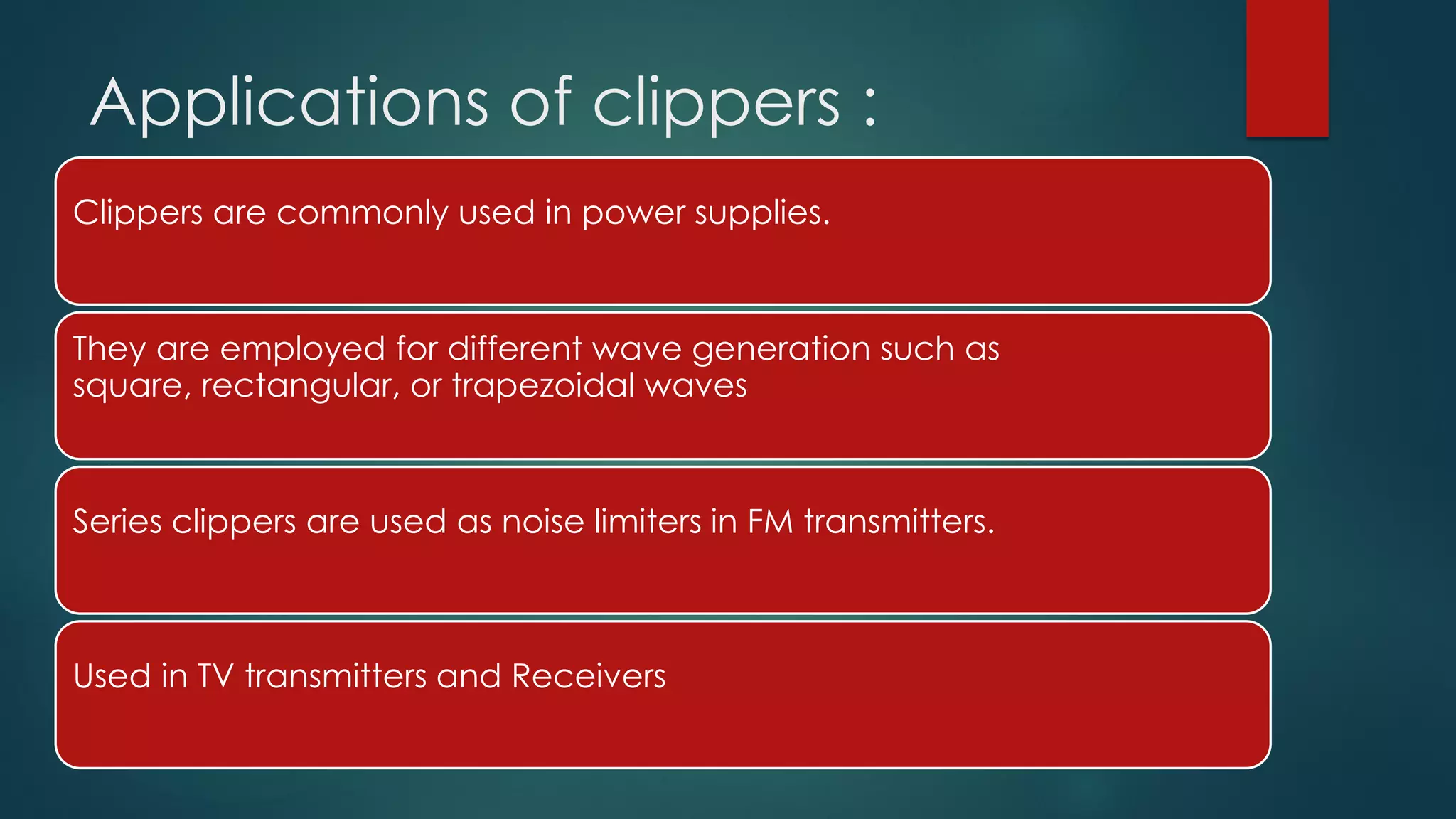 Applications of clippers :
Clippers are commonly used in power supplies.
They are employed for different wave generation such as
square, rectangular, or trapezoidal waves
Series clippers are used as noise limiters in FM transmitters.
Used in TV transmitters and Receivers
 