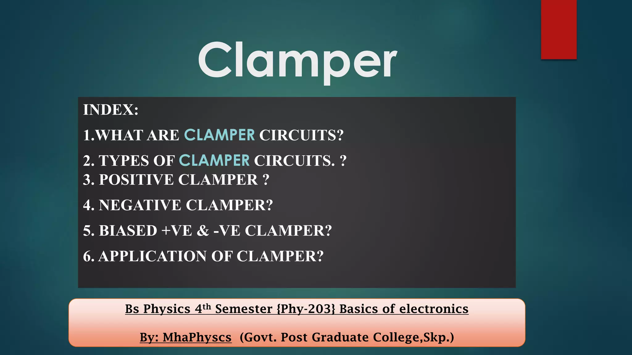 Clamper
INDEX:
1.WHAT ARE CLAMPER CIRCUITS?
2. TYPES OF CLAMPER CIRCUITS. ?
3. POSITIVE CLAMPER ?
4. NEGATIVE CLAMPER?
5. BIASED +VE & -VE CLAMPER?
6. APPLICATION OF CLAMPER?
Bs Physics 4th Semester {Phy-203} Basics of electronics
By: MhaPhyscs (Govt. Post Graduate College,Skp.)
 