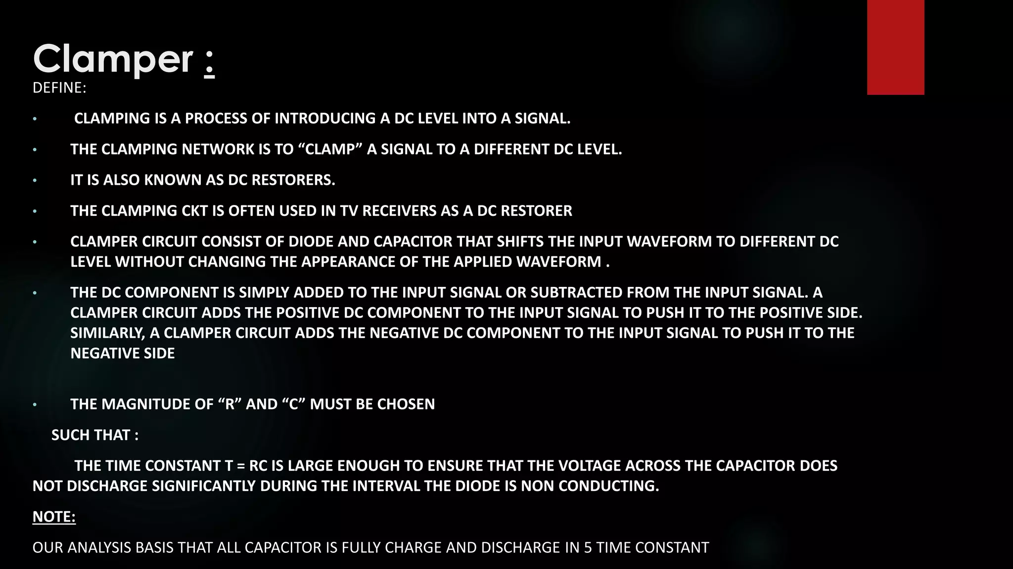 Clamper :
DEFINE:
• CLAMPING IS A PROCESS OF INTRODUCING A DC LEVEL INTO A SIGNAL.
• THE CLAMPING NETWORK IS TO “CLAMP” A SIGNAL TO A DIFFERENT DC LEVEL.
• IT IS ALSO KNOWN AS DC RESTORERS.
• THE CLAMPING CKT IS OFTEN USED IN TV RECEIVERS AS A DC RESTORER
• CLAMPER CIRCUIT CONSIST OF DIODE AND CAPACITOR THAT SHIFTS THE INPUT WAVEFORM TO DIFFERENT DC
LEVEL WITHOUT CHANGING THE APPEARANCE OF THE APPLIED WAVEFORM .
• THE DC COMPONENT IS SIMPLY ADDED TO THE INPUT SIGNAL OR SUBTRACTED FROM THE INPUT SIGNAL. A
CLAMPER CIRCUIT ADDS THE POSITIVE DC COMPONENT TO THE INPUT SIGNAL TO PUSH IT TO THE POSITIVE SIDE.
SIMILARLY, A CLAMPER CIRCUIT ADDS THE NEGATIVE DC COMPONENT TO THE INPUT SIGNAL TO PUSH IT TO THE
NEGATIVE SIDE
• THE MAGNITUDE OF “R” AND “C” MUST BE CHOSEN
SUCH THAT :
THE TIME CONSTANT Τ = RC IS LARGE ENOUGH TO ENSURE THAT THE VOLTAGE ACROSS THE CAPACITOR DOES
NOT DISCHARGE SIGNIFICANTLY DURING THE INTERVAL THE DIODE IS NON CONDUCTING.
NOTE:
OUR ANALYSIS BASIS THAT ALL CAPACITOR IS FULLY CHARGE AND DISCHARGE IN 5 TIME CONSTANT
 