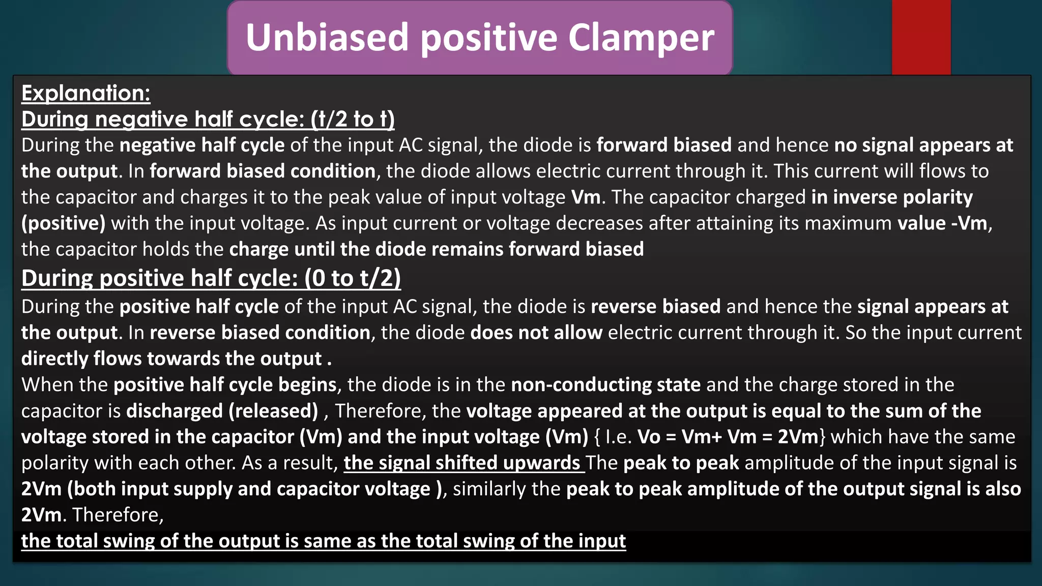 Unbiased positive Clamper
Explanation:
During negative half cycle: (t/2 to t)
During the negative half cycle of the input AC signal, the diode is forward biased and hence no signal appears at
the output. In forward biased condition, the diode allows electric current through it. This current will flows to
the capacitor and charges it to the peak value of input voltage Vm. The capacitor charged in inverse polarity
(positive) with the input voltage. As input current or voltage decreases after attaining its maximum value -Vm,
the capacitor holds the charge until the diode remains forward biased
During positive half cycle: (0 to t/2)
During the positive half cycle of the input AC signal, the diode is reverse biased and hence the signal appears at
the output. In reverse biased condition, the diode does not allow electric current through it. So the input current
directly flows towards the output .
When the positive half cycle begins, the diode is in the non-conducting state and the charge stored in the
capacitor is discharged (released) , Therefore, the voltage appeared at the output is equal to the sum of the
voltage stored in the capacitor (Vm) and the input voltage (Vm) { I.e. Vo = Vm+ Vm = 2Vm} which have the same
polarity with each other. As a result, the signal shifted upwards The peak to peak amplitude of the input signal is
2Vm (both input supply and capacitor voltage ), similarly the peak to peak amplitude of the output signal is also
2Vm. Therefore,
the total swing of the output is same as the total swing of the input
 