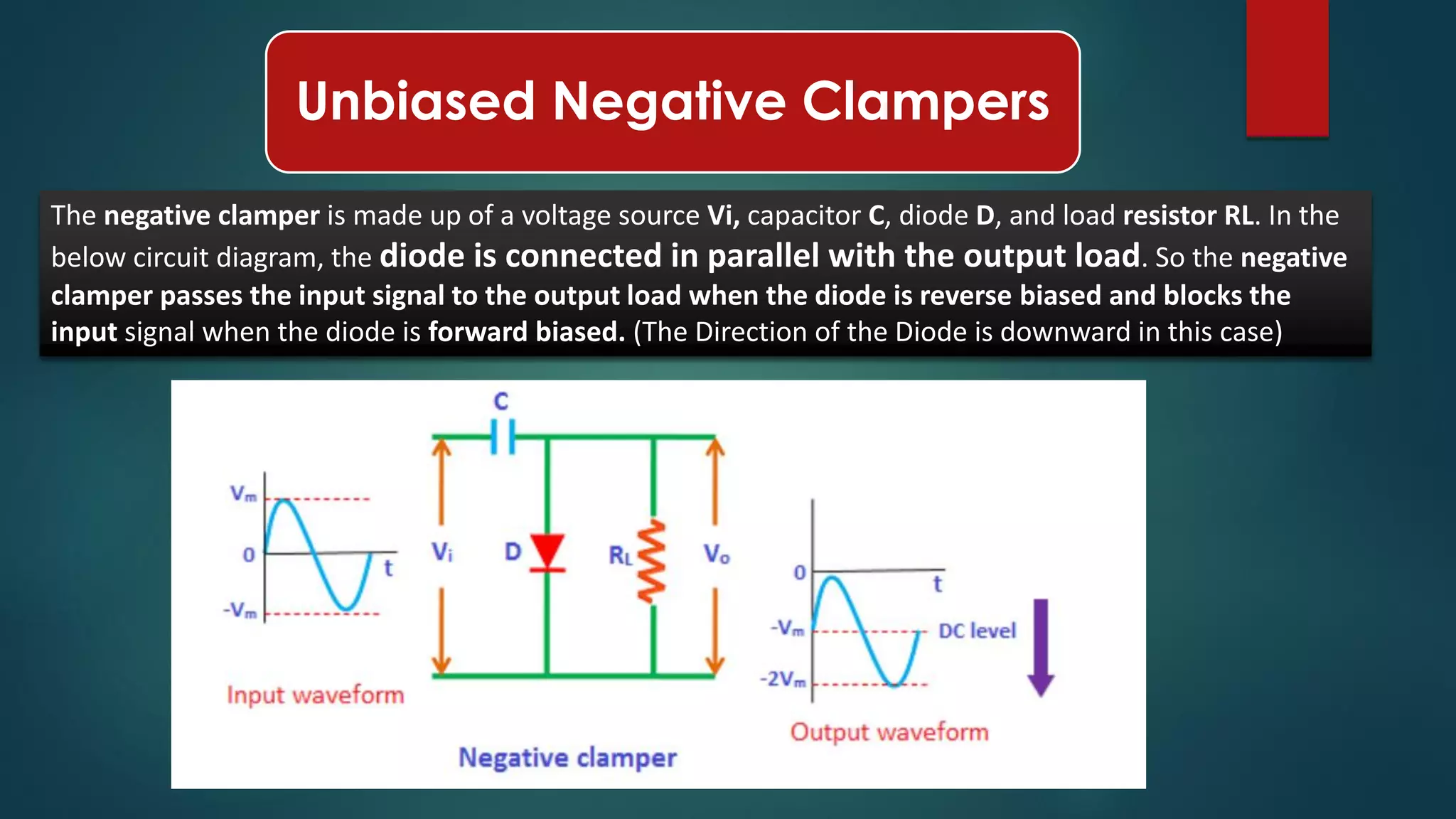 Unbiased Negative Clampers
The negative clamper is made up of a voltage source Vi, capacitor C, diode D, and load resistor RL. In the
below circuit diagram, the diode is connected in parallel with the output load. So the negative
clamper passes the input signal to the output load when the diode is reverse biased and blocks the
input signal when the diode is forward biased. (The Direction of the Diode is downward in this case)
 