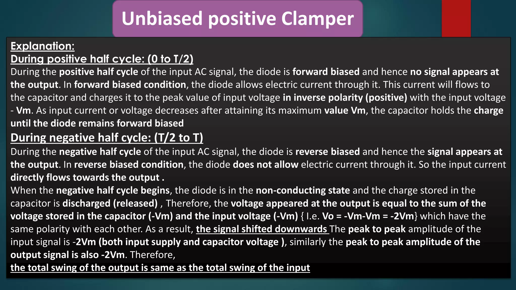 Unbiased positive Clamper
Explanation:
During positive half cycle: (0 to T/2)
During the positive half cycle of the input AC signal, the diode is forward biased and hence no signal appears at
the output. In forward biased condition, the diode allows electric current through it. This current will flows to
the capacitor and charges it to the peak value of input voltage in inverse polarity (positive) with the input voltage
- Vm. As input current or voltage decreases after attaining its maximum value Vm, the capacitor holds the charge
until the diode remains forward biased
During negative half cycle: (T/2 to T)
During the negative half cycle of the input AC signal, the diode is reverse biased and hence the signal appears at
the output. In reverse biased condition, the diode does not allow electric current through it. So the input current
directly flows towards the output .
When the negative half cycle begins, the diode is in the non-conducting state and the charge stored in the
capacitor is discharged (released) , Therefore, the voltage appeared at the output is equal to the sum of the
voltage stored in the capacitor (-Vm) and the input voltage (-Vm) { I.e. Vo = -Vm-Vm = -2Vm} which have the
same polarity with each other. As a result, the signal shifted downwards The peak to peak amplitude of the
input signal is -2Vm (both input supply and capacitor voltage ), similarly the peak to peak amplitude of the
output signal is also -2Vm. Therefore,
the total swing of the output is same as the total swing of the input
 