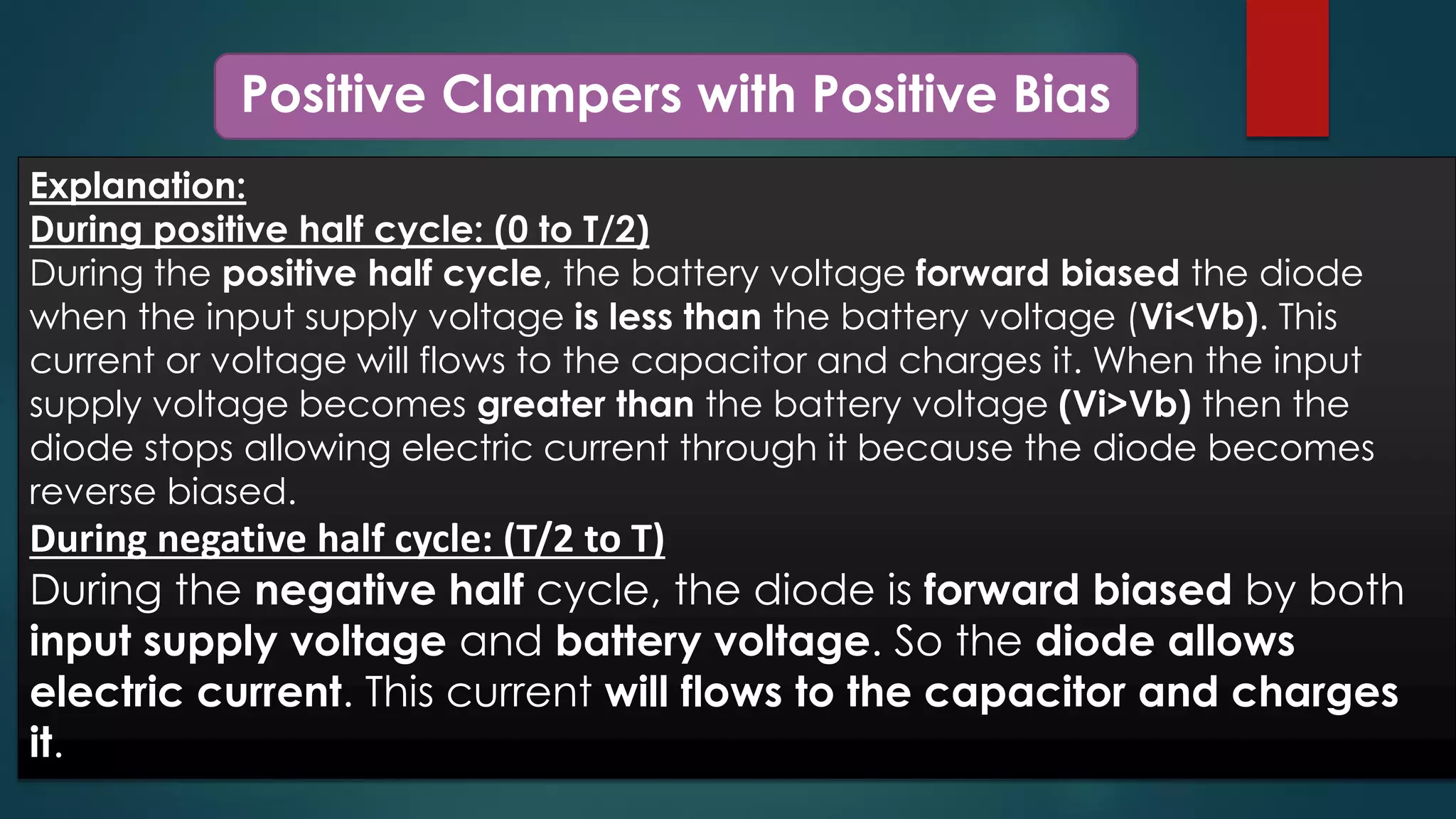 Positive Clampers with Positive Bias
Explanation:
During positive half cycle: (0 to T/2)
During the positive half cycle, the battery voltage forward biased the diode
when the input supply voltage is less than the battery voltage (Vi<Vb). This
current or voltage will flows to the capacitor and charges it. When the input
supply voltage becomes greater than the battery voltage (Vi>Vb) then the
diode stops allowing electric current through it because the diode becomes
reverse biased.
During negative half cycle: (T/2 to T)
During the negative half cycle, the diode is forward biased by both
input supply voltage and battery voltage. So the diode allows
electric current. This current will flows to the capacitor and charges
it.
 