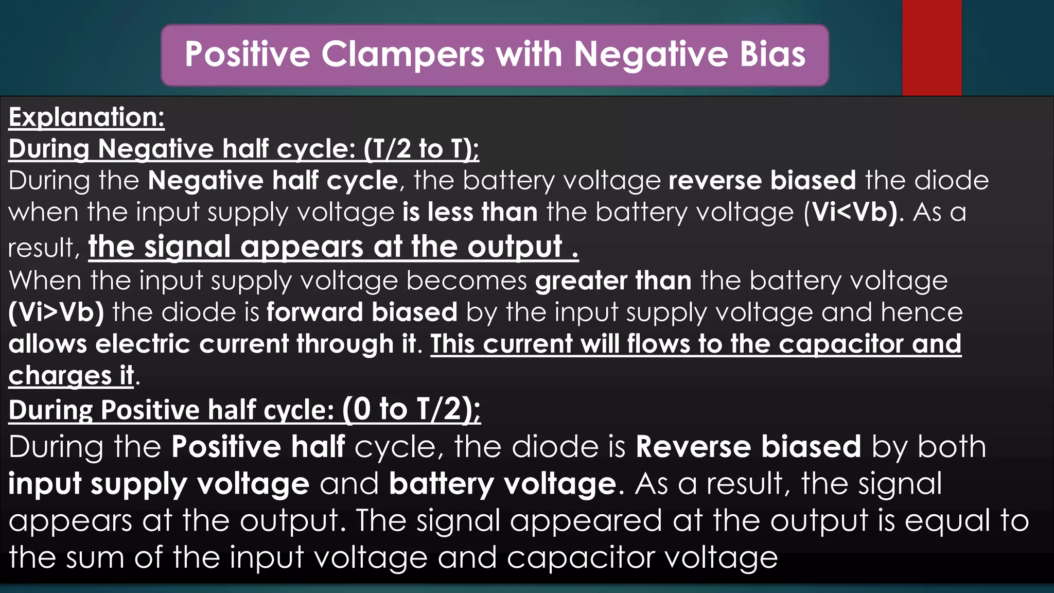 Positive Clampers with Negative Bias
Explanation:
During Negative half cycle: (T/2 to T);
During the Negative half cycle, the battery voltage reverse biased the diode
when the input supply voltage is less than the battery voltage (Vi<Vb). As a
result, the signal appears at the output .
When the input supply voltage becomes greater than the battery voltage
(Vi>Vb) the diode is forward biased by the input supply voltage and hence
allows electric current through it. This current will flows to the capacitor and
charges it.
During Positive half cycle: (0 to T/2);
During the Positive half cycle, the diode is Reverse biased by both
input supply voltage and battery voltage. As a result, the signal
appears at the output. The signal appeared at the output is equal to
the sum of the input voltage and capacitor voltage
 