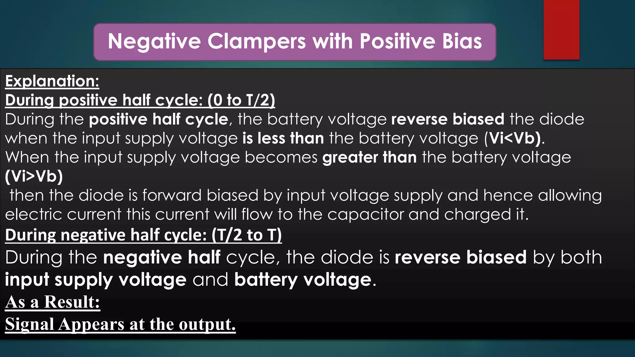 Negative Clampers with Positive Bias
Explanation:
During positive half cycle: (0 to T/2)
During the positive half cycle, the battery voltage reverse biased the diode
when the input supply voltage is less than the battery voltage (Vi<Vb).
When the input supply voltage becomes greater than the battery voltage
(Vi>Vb)
then the diode is forward biased by input voltage supply and hence allowing
electric current this current will flow to the capacitor and charged it.
During negative half cycle: (T/2 to T)
During the negative half cycle, the diode is reverse biased by both
input supply voltage and battery voltage.
As a Result:
Signal Appears at the output.
 
