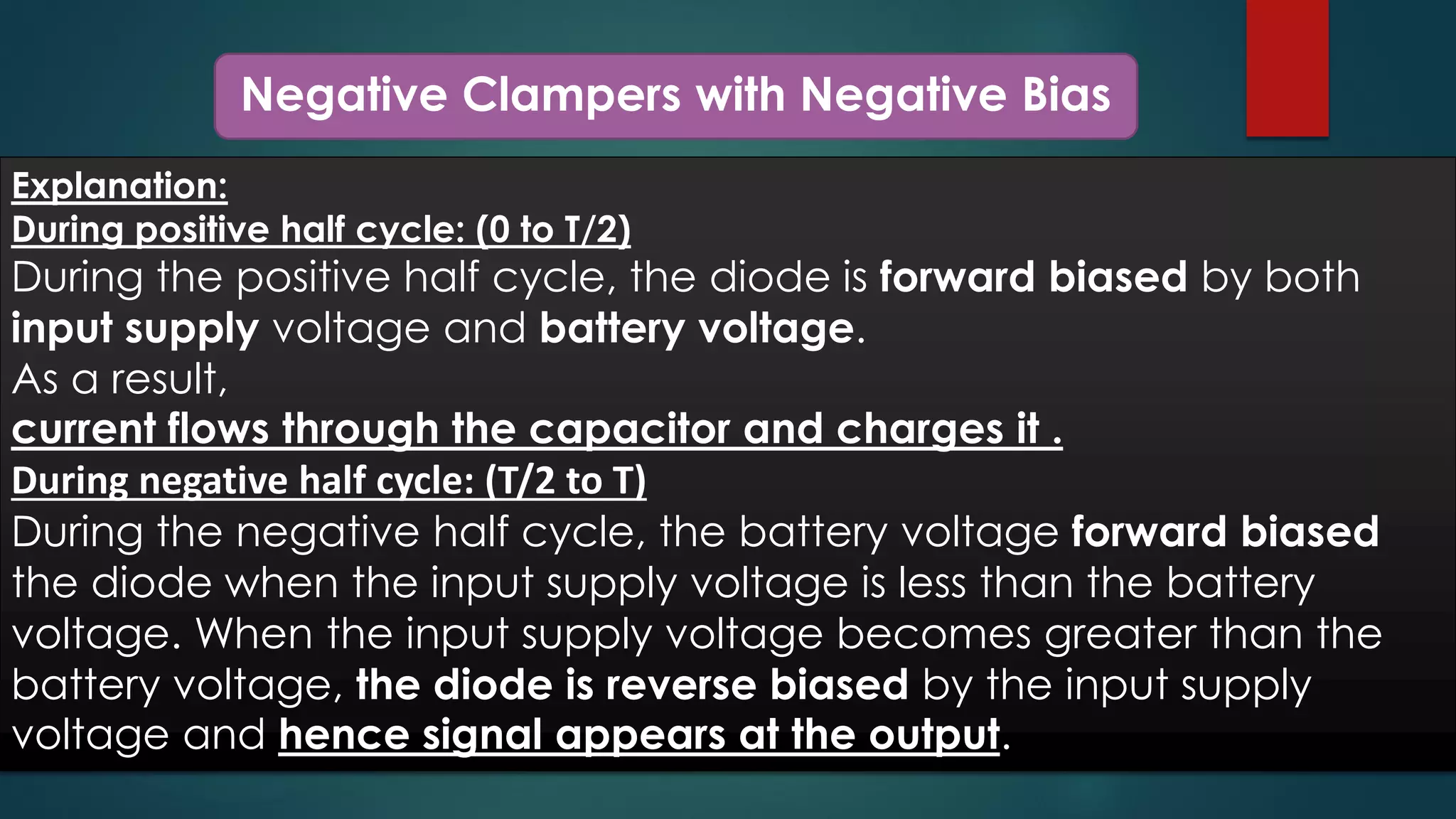 Negative Clampers with Negative Bias
Explanation:
During positive half cycle: (0 to T/2)
During the positive half cycle, the diode is forward biased by both
input supply voltage and battery voltage.
As a result,
current flows through the capacitor and charges it .
During negative half cycle: (T/2 to T)
During the negative half cycle, the battery voltage forward biased
the diode when the input supply voltage is less than the battery
voltage. When the input supply voltage becomes greater than the
battery voltage, the diode is reverse biased by the input supply
voltage and hence signal appears at the output.
 