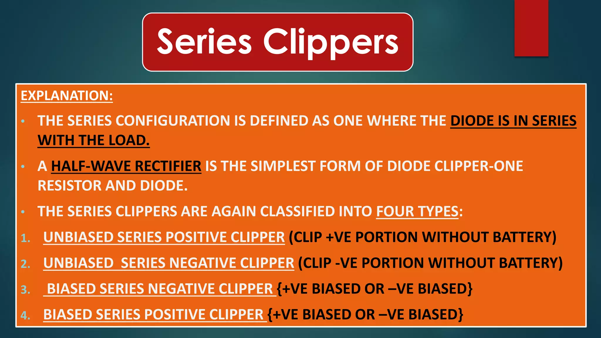 Series Clippers
EXPLANATION:
• THE SERIES CONFIGURATION IS DEFINED AS ONE WHERE THE DIODE IS IN SERIES
WITH THE LOAD.
• A HALF-WAVE RECTIFIER IS THE SIMPLEST FORM OF DIODE CLIPPER-ONE
RESISTOR AND DIODE.
• THE SERIES CLIPPERS ARE AGAIN CLASSIFIED INTO FOUR TYPES:
1. UNBIASED SERIES POSITIVE CLIPPER (CLIP +VE PORTION WITHOUT BATTERY)
2. UNBIASED SERIES NEGATIVE CLIPPER (CLIP -VE PORTION WITHOUT BATTERY)
3. BIASED SERIES NEGATIVE CLIPPER {+VE BIASED OR –VE BIASED}
4. BIASED SERIES POSITIVE CLIPPER {+VE BIASED OR –VE BIASED}
 