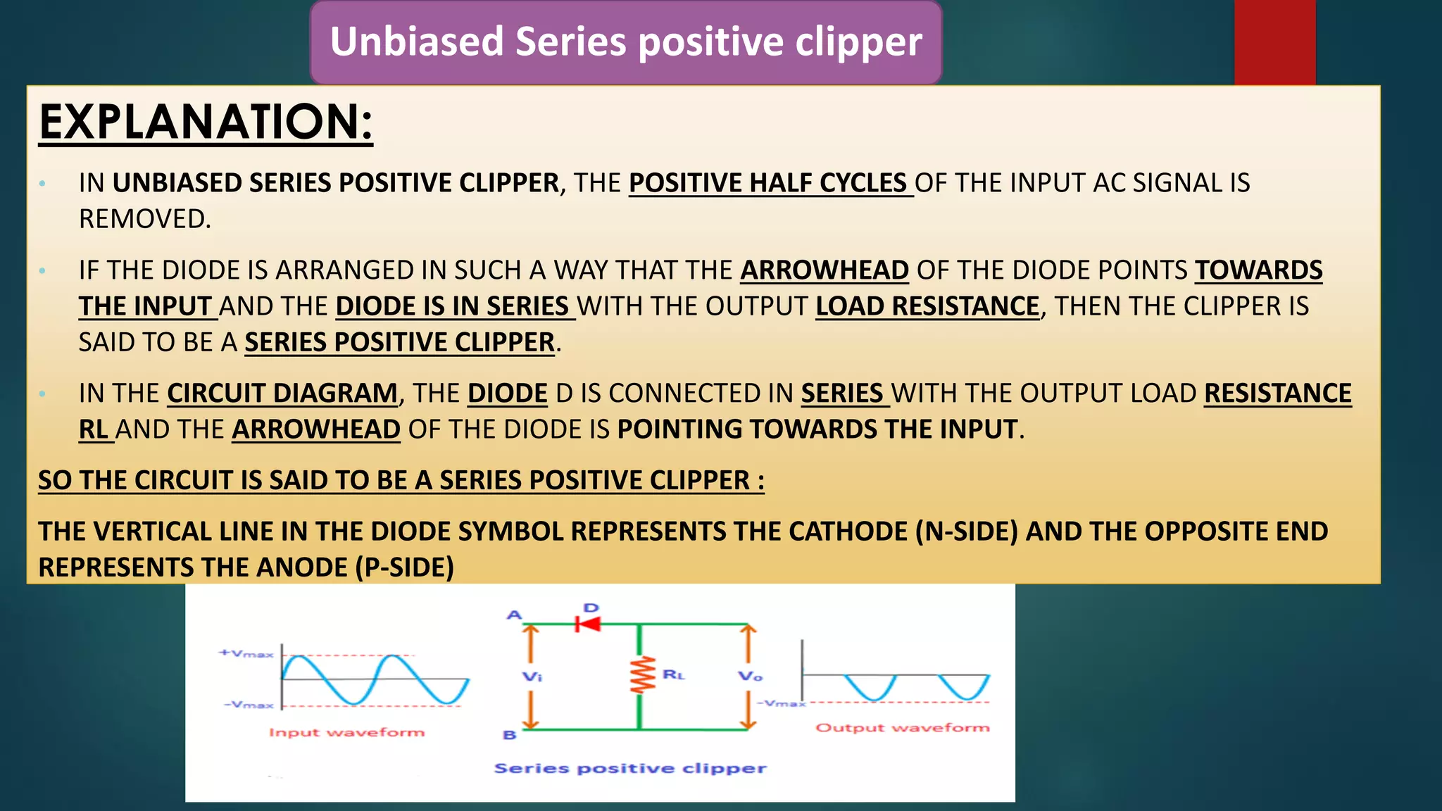 Unbiased Series positive clipper
EXPLANATION:
• IN UNBIASED SERIES POSITIVE CLIPPER, THE POSITIVE HALF CYCLES OF THE INPUT AC SIGNAL IS
REMOVED.
• IF THE DIODE IS ARRANGED IN SUCH A WAY THAT THE ARROWHEAD OF THE DIODE POINTS TOWARDS
THE INPUT AND THE DIODE IS IN SERIES WITH THE OUTPUT LOAD RESISTANCE, THEN THE CLIPPER IS
SAID TO BE A SERIES POSITIVE CLIPPER.
• IN THE CIRCUIT DIAGRAM, THE DIODE D IS CONNECTED IN SERIES WITH THE OUTPUT LOAD RESISTANCE
RL AND THE ARROWHEAD OF THE DIODE IS POINTING TOWARDS THE INPUT.
SO THE CIRCUIT IS SAID TO BE A SERIES POSITIVE CLIPPER :
THE VERTICAL LINE IN THE DIODE SYMBOL REPRESENTS THE CATHODE (N-SIDE) AND THE OPPOSITE END
REPRESENTS THE ANODE (P-SIDE)
 