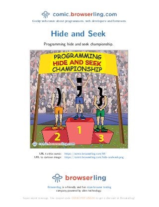Geeky webcomic about programmers, web developers and browsers.
Hide and Seek
Programming hide and seek championship.
URL to this comic: https://comic.browserling.com/66
URL to cartoon image: https://comic.browserling.com/hide-and-seek.png
Browserling is a friendly and fun cross-browser testing
company powered by alien technology.
Super-secret message: Use coupon code COMICPDFLING66 to get a discount at Browserling!
 