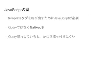 JavaScriptの壁
• templateタグを呼び出すためにJavaScriptが必要
• jQueryではなくNativeJS
• jQuery慣れしていると、かなり取っ付きにくい
 