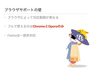 ブラウザサポートの壁
• ブラウザによって対応範囲が異なる
• フルで使えるのはChromeとOperaのみ
• Firefoxは一部非対応
 