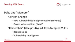 Securing 1000 Doors
Delta and “Memory”
Alert on Change
• New vulnerabilities (not previously discovered)
• Closed Vulnerabilities (fixed?)
“Remember” false positives & Risk Accepted Vulns
• Reduce Noise
• Vulnerability Intelligence
 