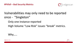 #Pitfall – Bad Security Metrics
Vulnerabilities may only need to be reported
once - “Singleton”
Only one instance reported
High Volume “Low Risk” issues “break” metrics.
Why…..
 